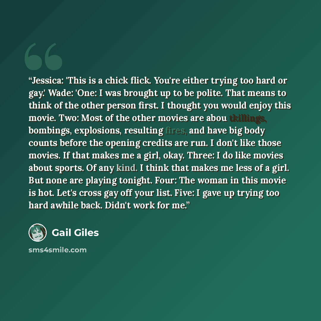“Jessica: 'This is a chick flick. You're either trying too hard or gay.' Wade: 'One: I was brought up to be polite. That means to think of the other person first. I thought you would enjoy this movie. Two: Most of the other movies are abou tkillings, bombings, explosions, resulting fires, and have…” quote by Gail Giles