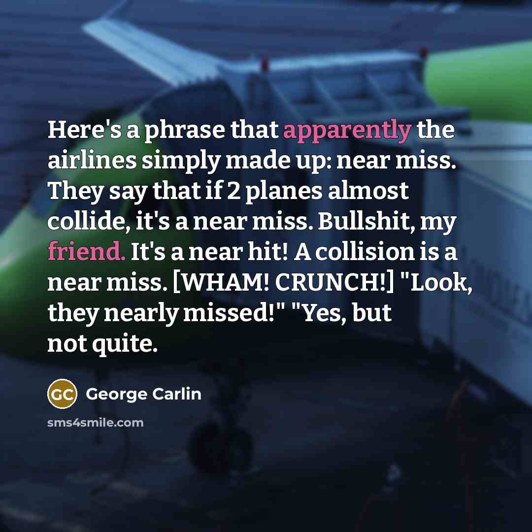 “Here's a phrase that apparently the airlines simply made up: near miss. They say that if 2 planes almost collide, it's a near miss. Bullshit, my friend. It's a near hit! A collision is a near miss. [WHAM! CRUNCH!] "Look, they nearly missed!" "Yes, but not quite.” quote by George Carlin
