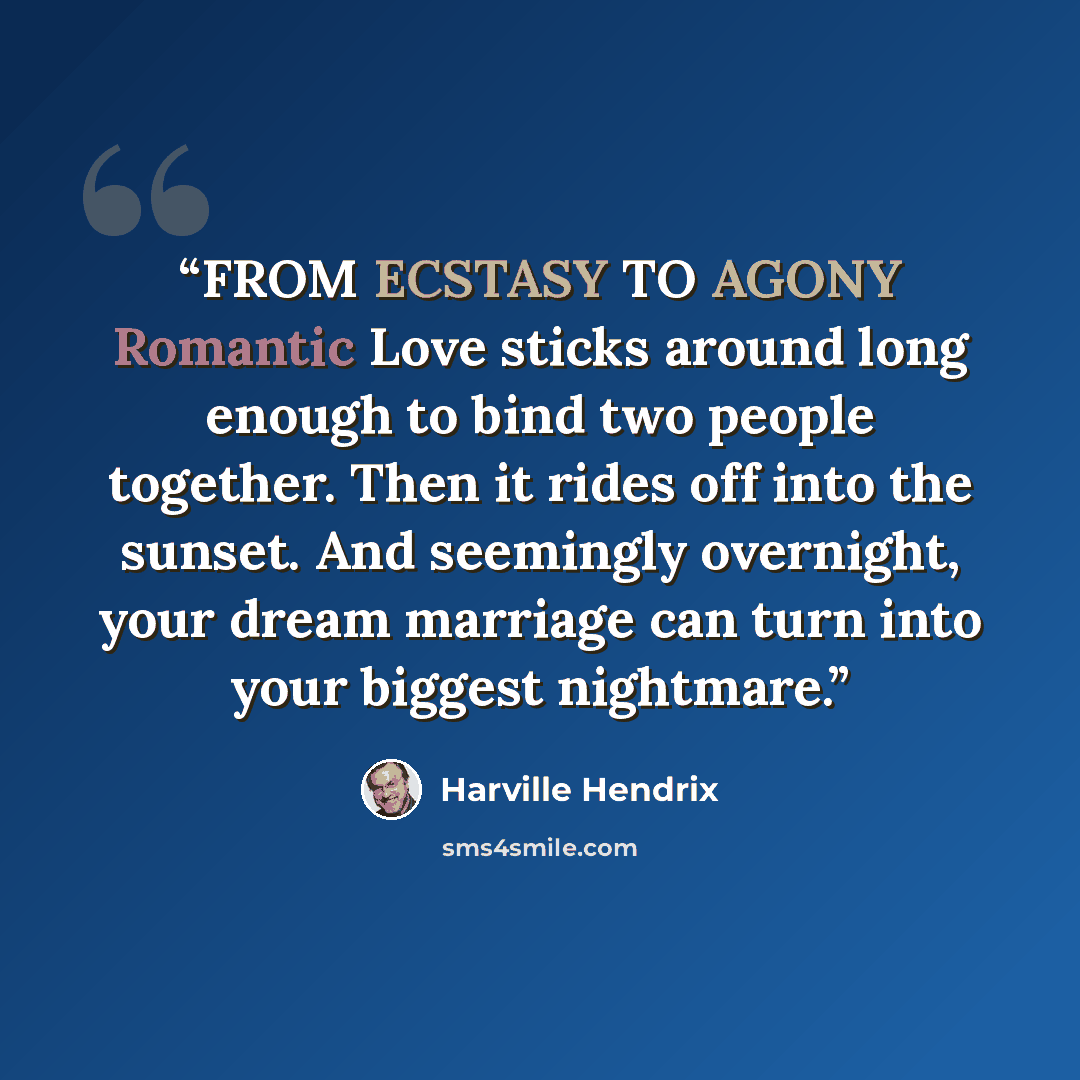 “FROM ECSTASY TO AGONY Romantic Love sticks around long enough to bind two people together. Then it rides off into the sunset. And seemingly overnight, your dream marriage can turn into your biggest nightmare.” quote by Harville Hendrix