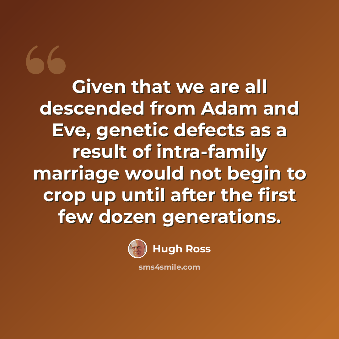“Given that we are all descended from Adam and Eve, genetic defects as a result of intra-family marriage would not begin to crop up until after the first few dozen generations.” quote by Hugh Ross