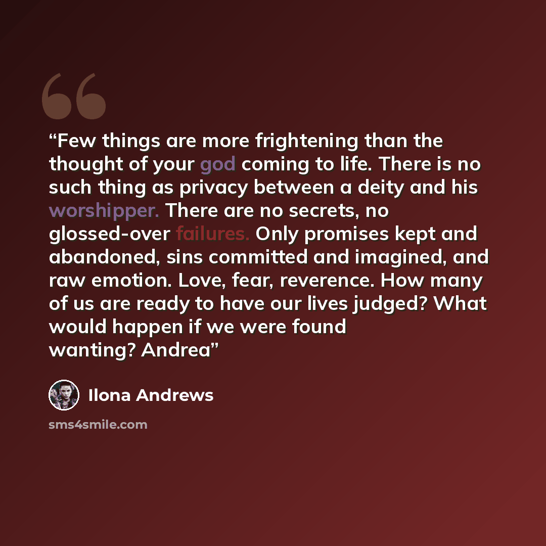 “Few things are more frightening than the thought of your god coming to life. There is no such thing as privacy between a deity and his worshipper. There are no secrets, no glossed-over failures. Only promises kept and abandoned, sins committed and imagined, and raw emotion. Love, fear, reverence…” quote by Ilona Andrews