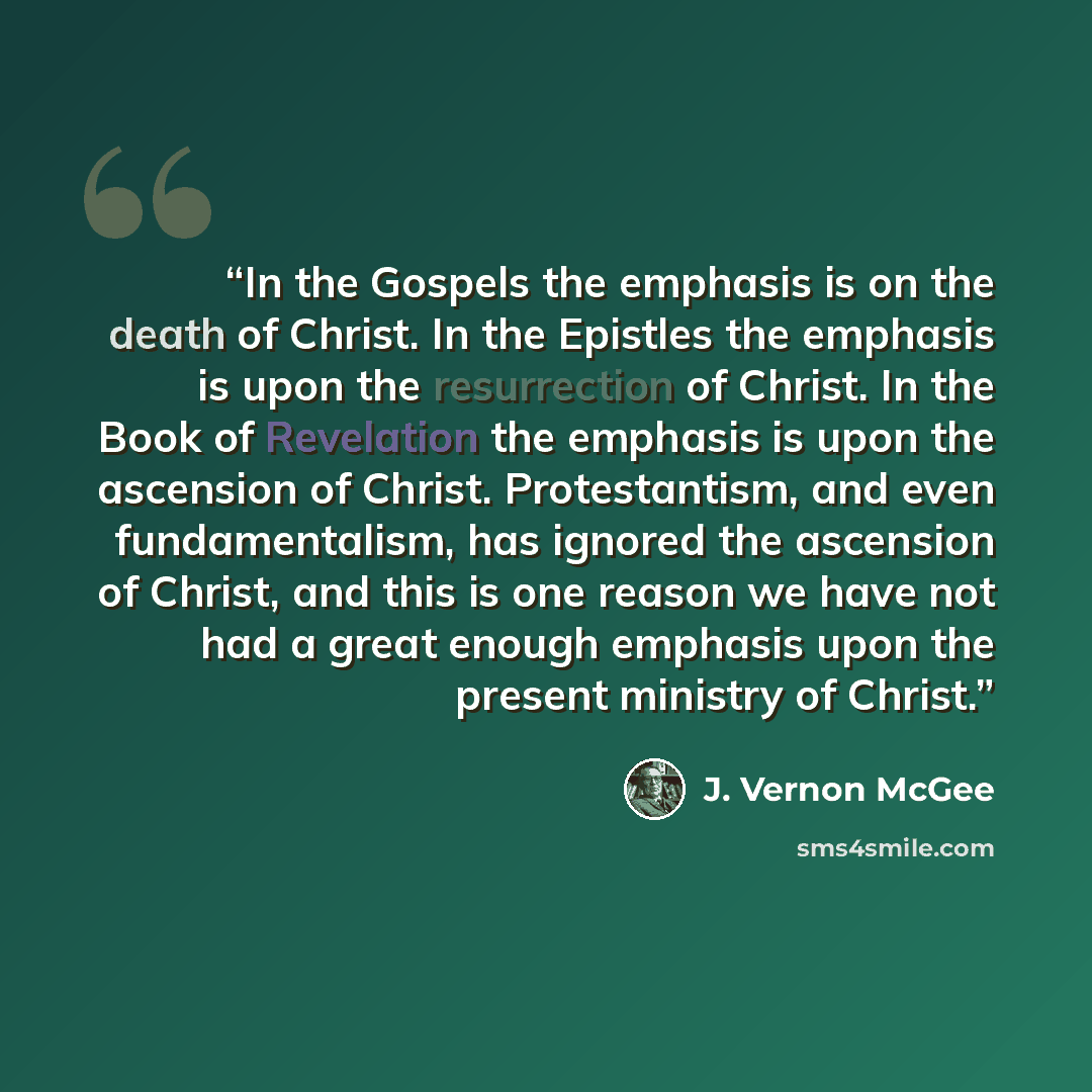 “In the Gospels the emphasis is on the death of Christ. In the Epistles the emphasis is upon the resurrection of Christ. In the Book of Revelation the emphasis is upon the ascension of Christ. Protestantism, and even fundamentalism, has ignored the ascension of Christ, and this is one reason we…” quote by J. Vernon McGee