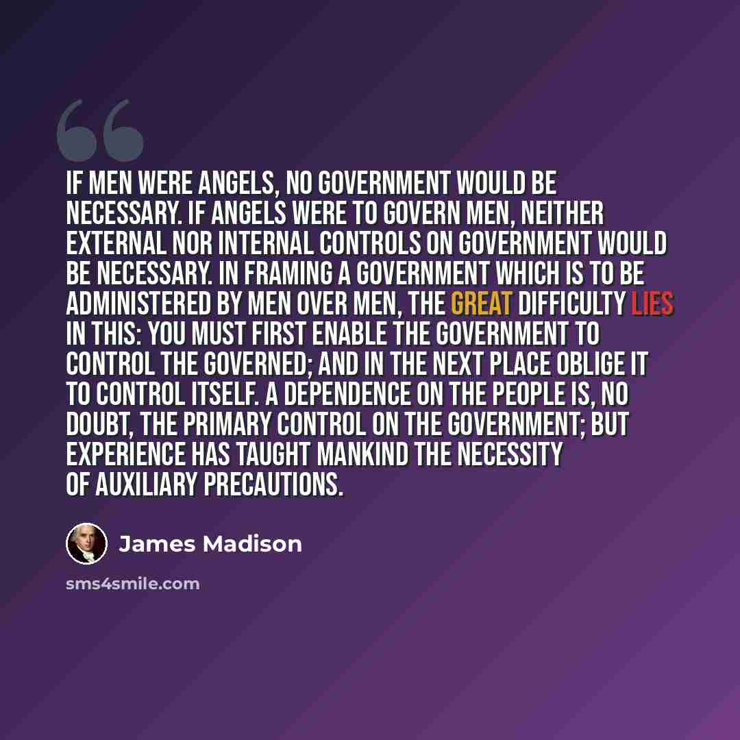 “If men were angels, no government would be necessary. If angels were to govern men, neither external nor internal controls on government would be necessary. In framing a government which is to be administered by men over men, the great difficulty lies in this: you must first enable the government…” quote by James Madison