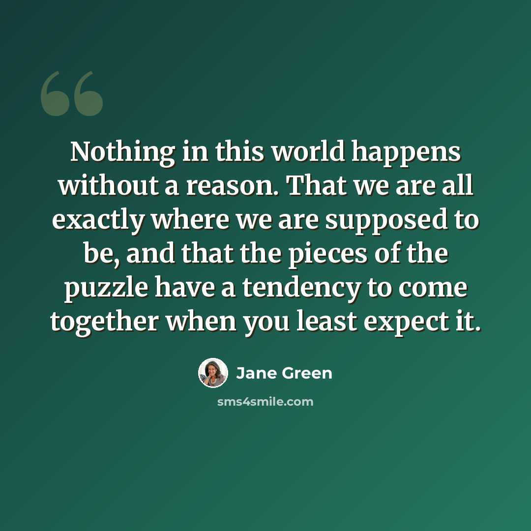 “Nothing in this world happens without a reason. That we are all exactly where we are supposed to be, and that the pieces of the puzzle have a tendency to come together when you least expect it.” quote by Jane Green
