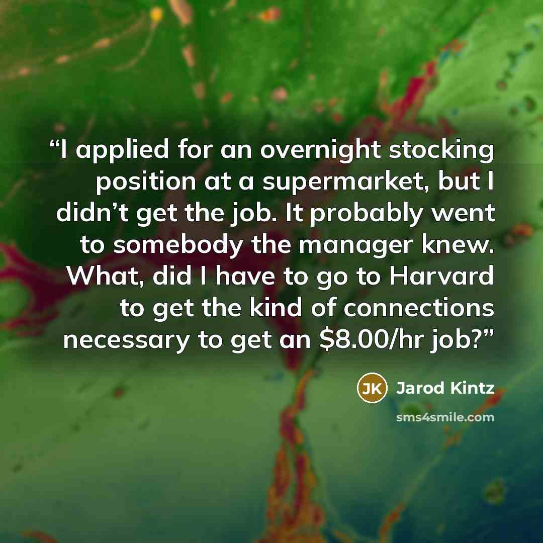 “I applied for an overnight stocking position at a supermarket, but I didn’t get the job. It probably went to somebody the manager knew. What, did I have to go to Harvard to get the kind of connections necessary to get an $8.00/hr job?” quote by Jarod Kintz