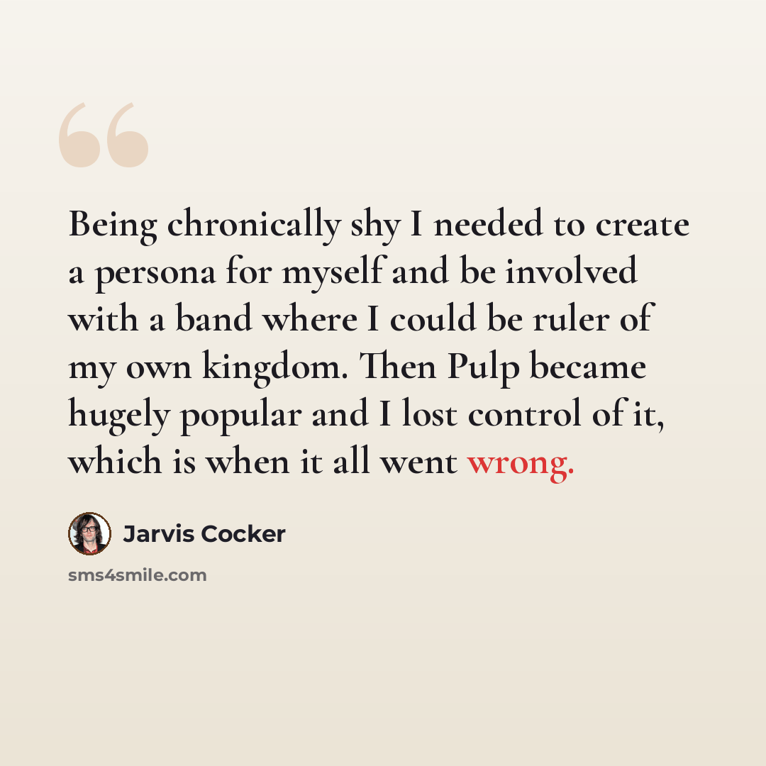 “Being chronically shy I needed to create a persona for myself and be involved with a band where I could be ruler of my own kingdom. Then Pulp became hugely popular and I lost control of it, which is when it all went wrong.” quote by Jarvis Cocker