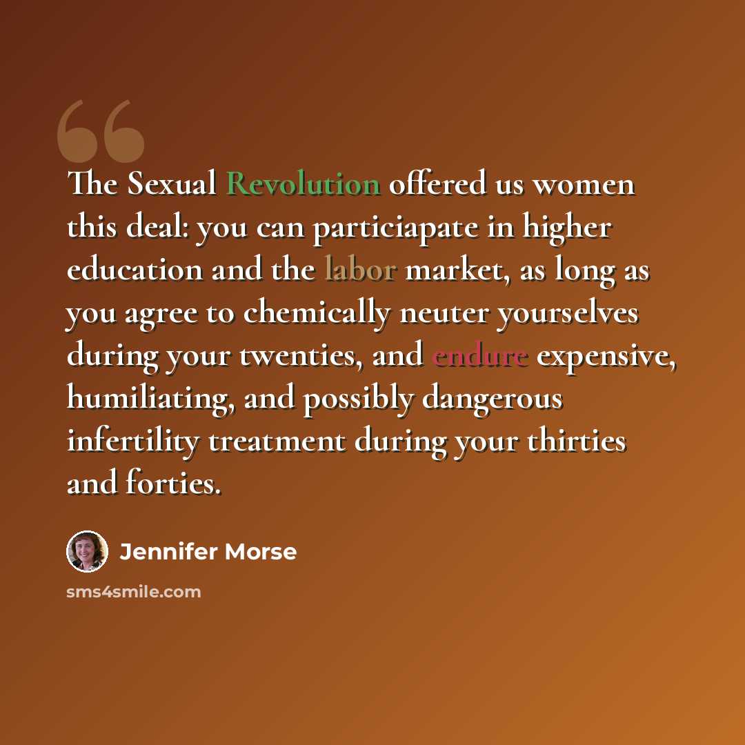 “The Sexual Revolution offered us women this deal: you can particiapate in higher education and the labor market, as long as you agree to chemically neuter yourselves during your twenties, and endure expensive, humiliating, and possibly dangerous infertility treatment during your thirties and…” quote by Jennifer Morse