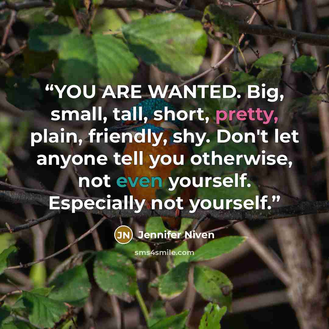 “YOU ARE WANTED. Big, small, tall, short, pretty, plain, friendly, shy. Don't let anyone tell you otherwise, not even yourself. Especially not yourself.” quote by Jennifer Niven