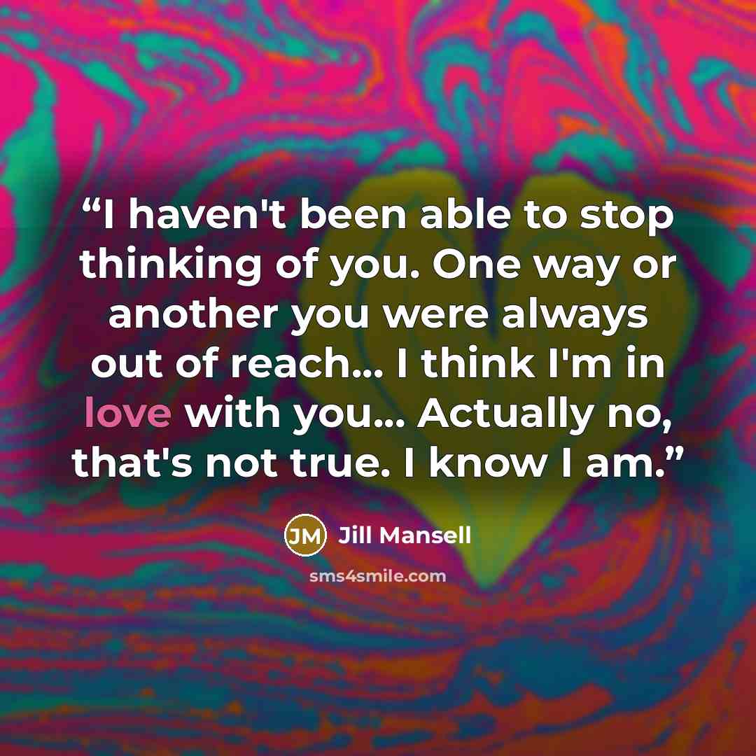 “I haven't been able to stop thinking of you. One way or another you were always out of reach... I think I'm in love with you... Actually no, that's not true. I know I am.” quote by Jill Mansell