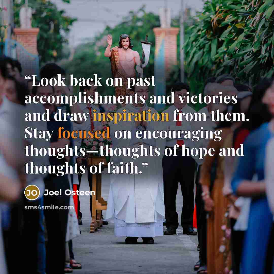 “Look back on past accomplishments and victories and draw inspiration from them. Stay focused on encouraging thoughts—thoughts of hope and thoughts of faith.” quote by Joel Osteen