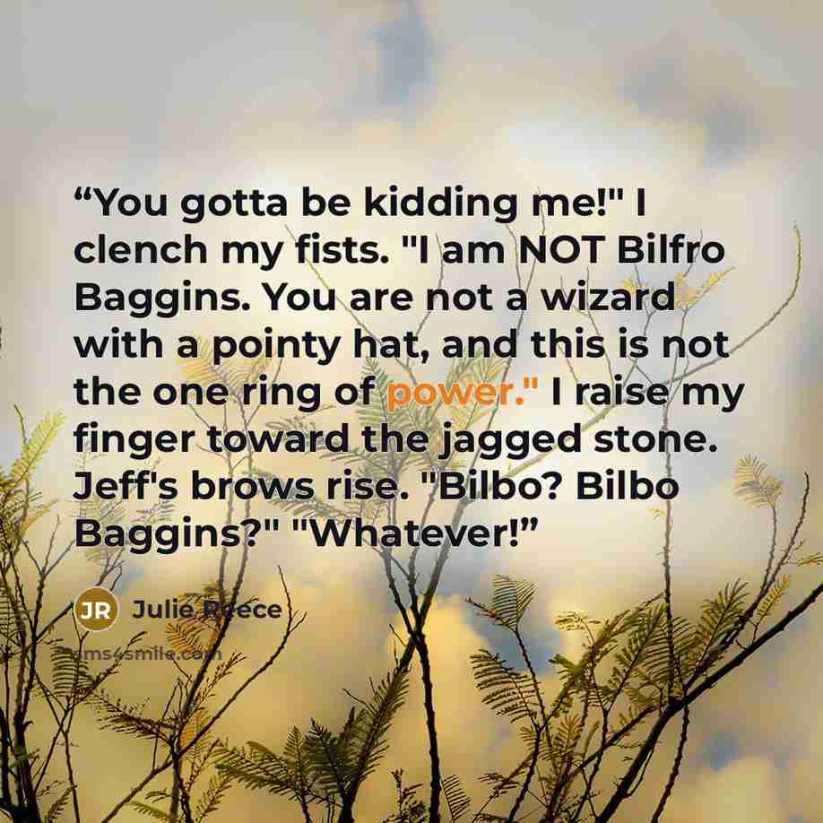 “You gotta be kidding me!" I clench my fists. "I am NOT Bilfro Baggins. You are not a wizard with a pointy hat, and this is not the one ring of power." I raise my finger toward the jagged stone. Jeff's brows rise. "Bilbo? Bilbo Baggins?" "Whatever!” quote by Julie Reece
