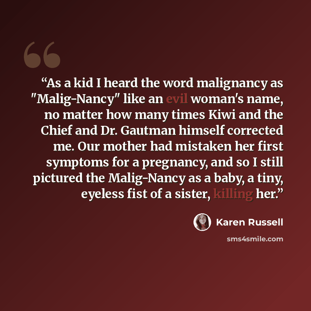 “As a kid I heard the word malignancy as "Malig-Nancy" like an evil woman's name, no matter how many times Kiwi and the Chief and Dr. Gautman himself corrected me. Our mother had mistaken her first symptoms for a pregnancy, and so I still pictured the Malig-Nancy as a baby, a tiny, eyeless fist of…” quote by Karen Russell
