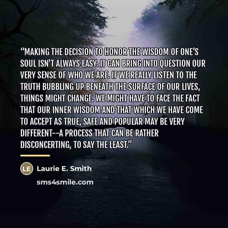 “Making the decision to honor the wisdom of one's soul isn't always easy. It can bring into question our very sense of who we are. If we really listen to the truth bubbling up beneath the surface of our lives, things might change. We might have to face the fact that our inner wisdom and that which…” quote by Laurie E. Smith