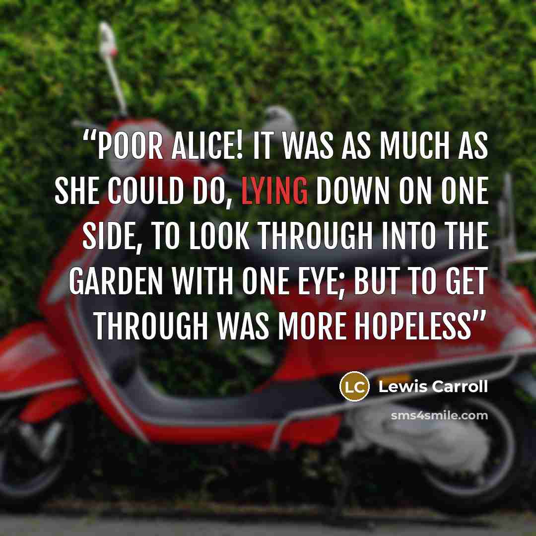 “Poor Alice! It was as much as she could do, lying down on one side, to look through into the garden with one eye; but to get through was more hopeless” quote by Lewis Carroll