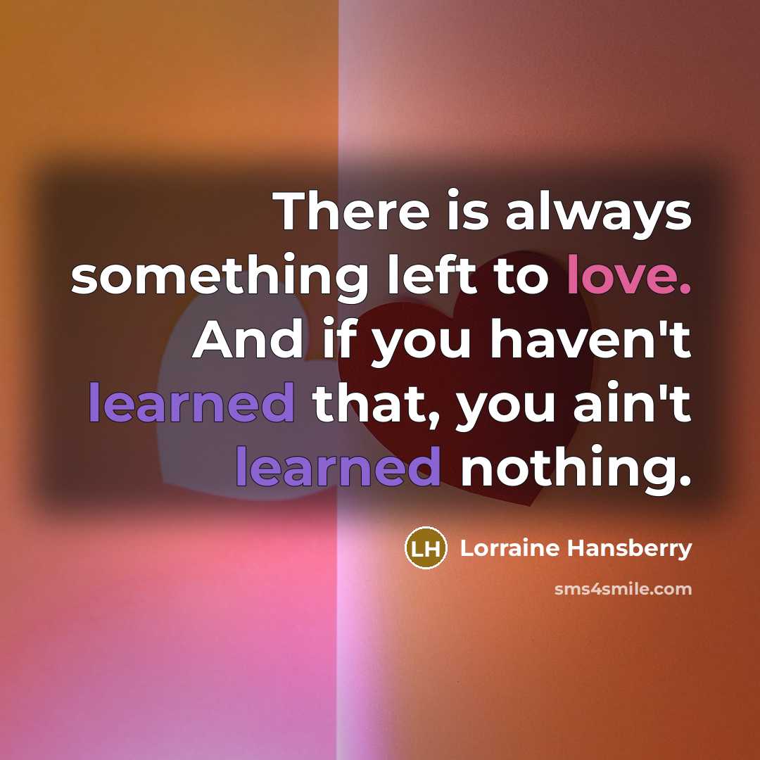 “There is always something left to love. And if you haven't learned that, you ain't learned nothing.” quote by Lorraine Hansberry