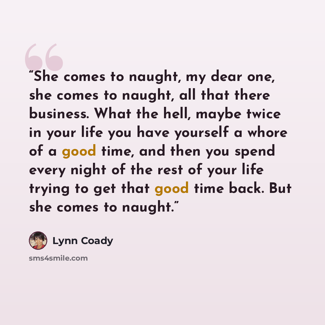 “She comes to naught, my dear one, she comes to naught, all that there business. What the hell, maybe twice in your life you have yourself a whore of a good time, and then you spend every night of the rest of your life trying to get that good time back. But she comes to naught.” quote by Lynn Coady