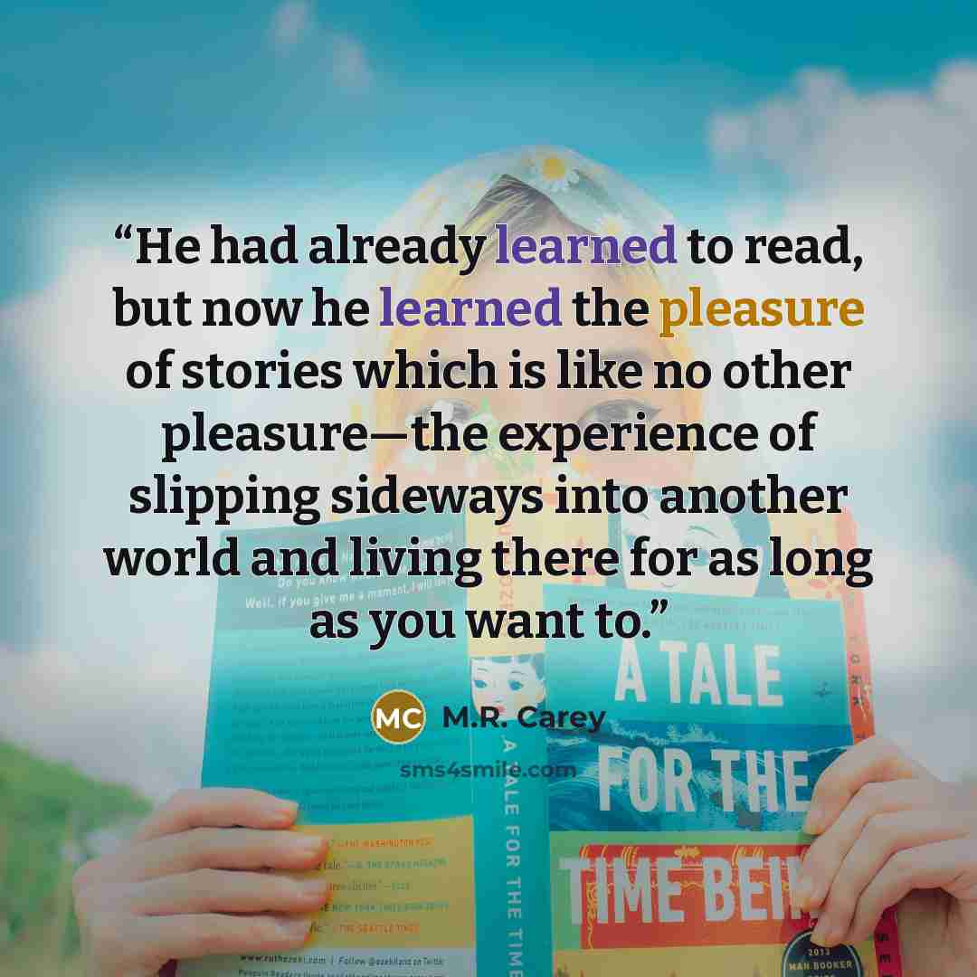 “He had already learned to read, but now he learned the pleasure of stories which is like no other pleasure—the experience of slipping sideways into another world and living there for as long as you want to.” quote by M.R. Carey