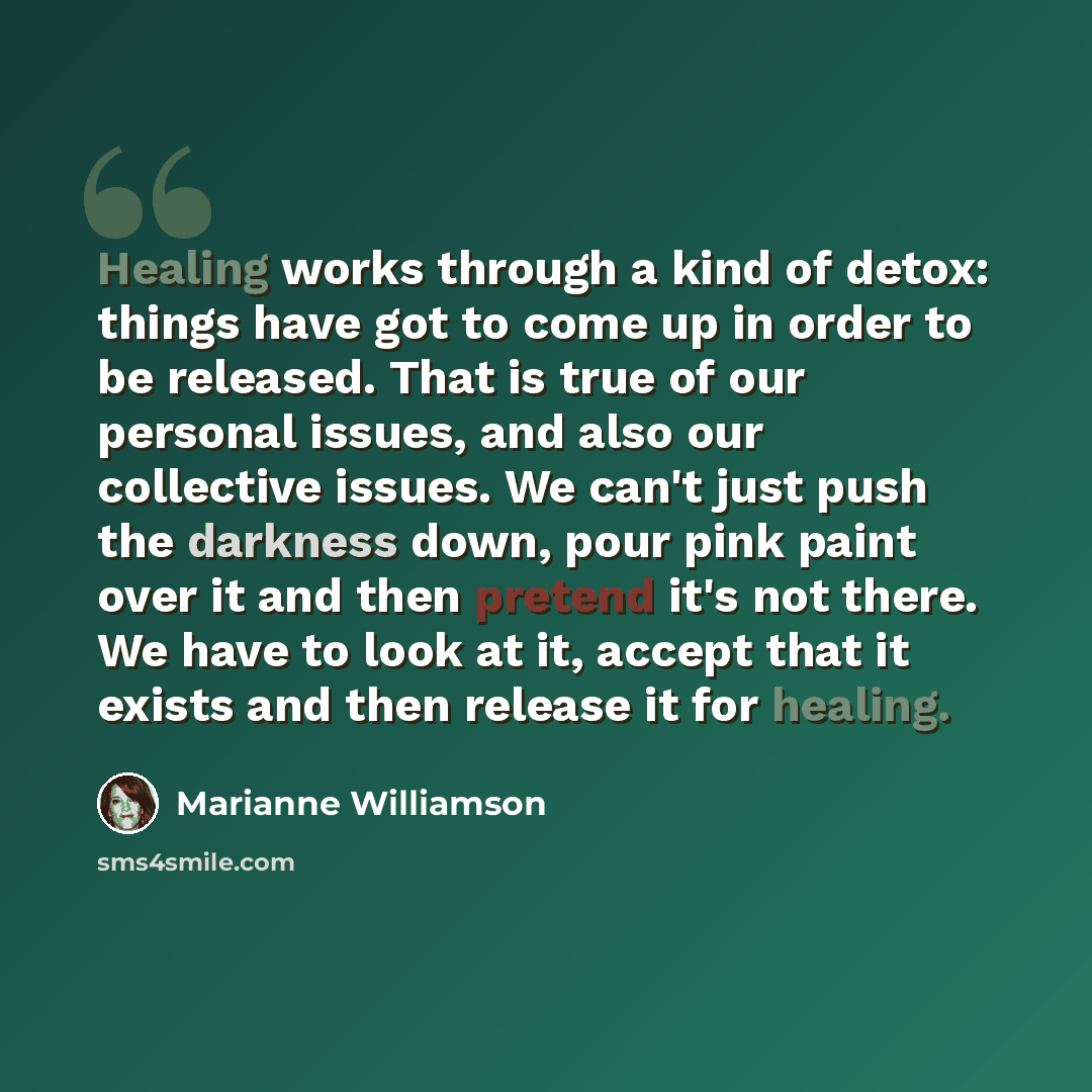 “Healing works through a kind of detox: things have got to come up in order to be released. That is true of our personal issues, and also our collective issues. We can't just push the darkness down, pour pink paint over it and then pretend it's not there. We have to look at it, accept that it…” quote by Marianne Williamson