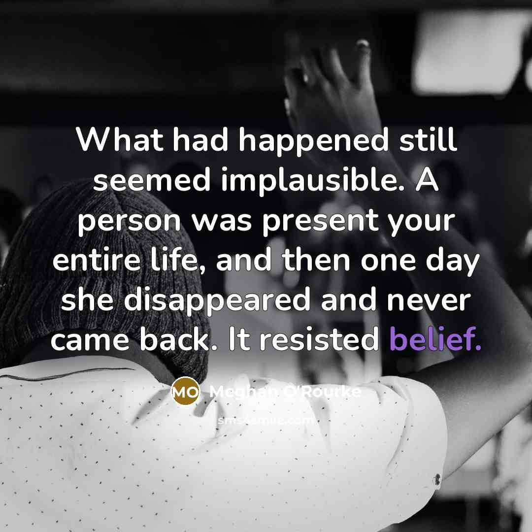 “What had happened still seemed implausible. A person was present your entire life, and then one day she disappeared and never came back. It resisted belief.” quote by Meghan O'Rourke