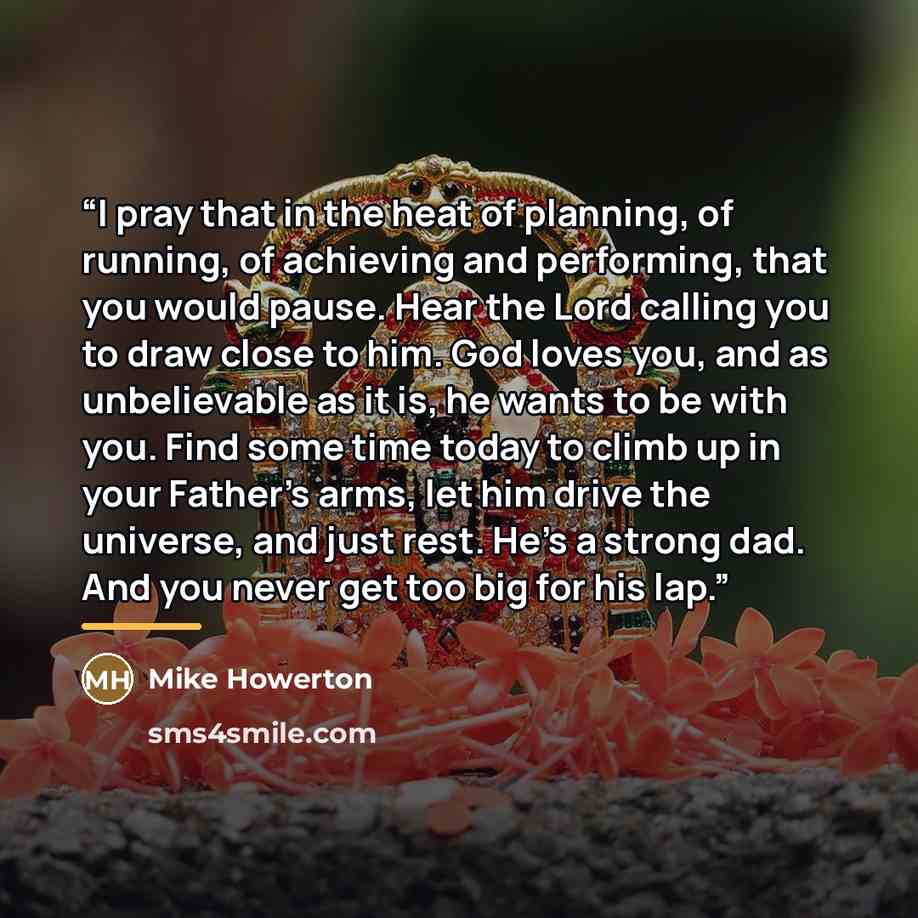 “I pray that in the heat of planning, of running, of achieving and performing, that you would pause. Hear the Lord calling you to draw close to him. God loves you, and as unbelievable as it is, he wants to be with you. Find some time today to climb up in your Father’s arms, let him drive the…” quote by Mike Howerton
