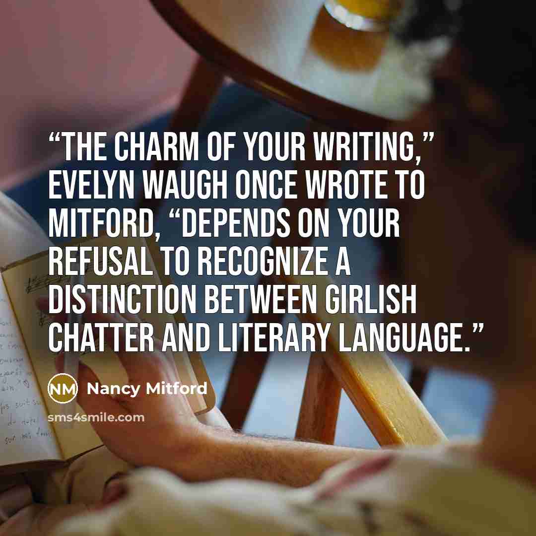 “The charm of your writing,” Evelyn Waugh once wrote to Mitford, “depends on your refusal to recognize a distinction between girlish chatter and literary language.” quote by Nancy Mitford