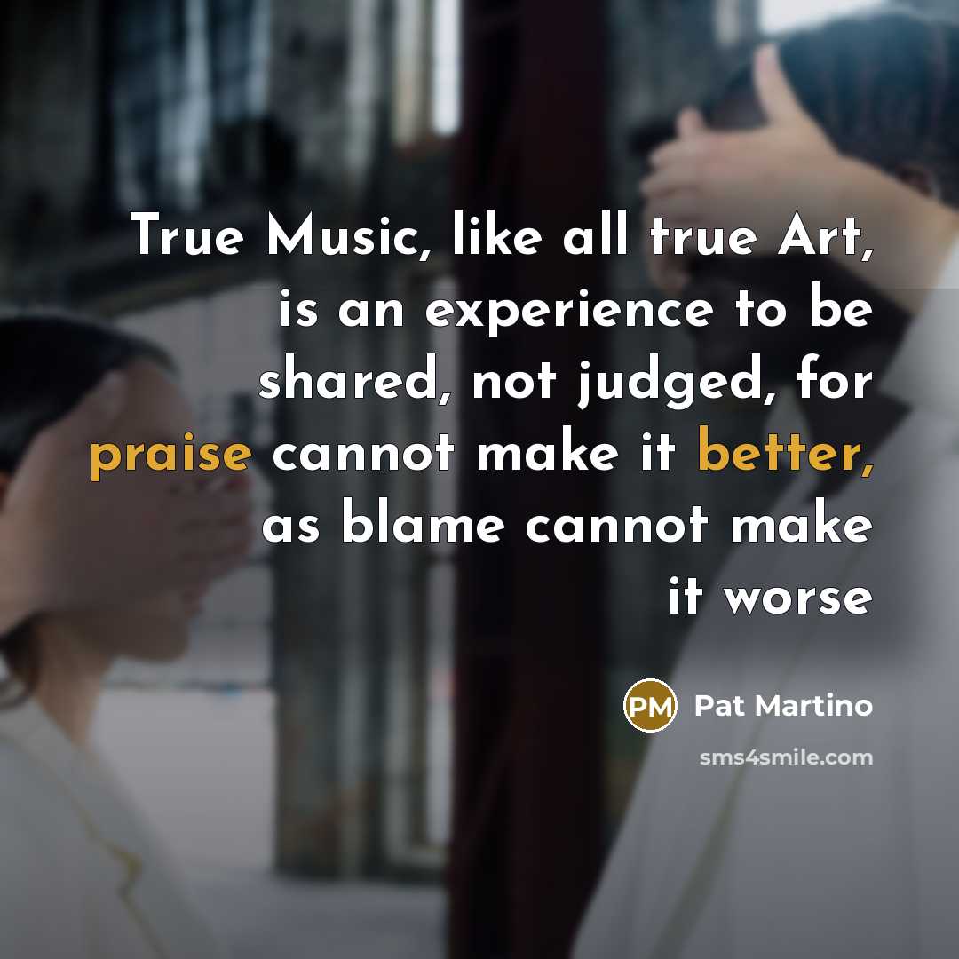 “True Music, like all true Art, is an experience to be shared, not judged, for praise cannot make it better, as blame cannot make it worse” quote by Pat Martino