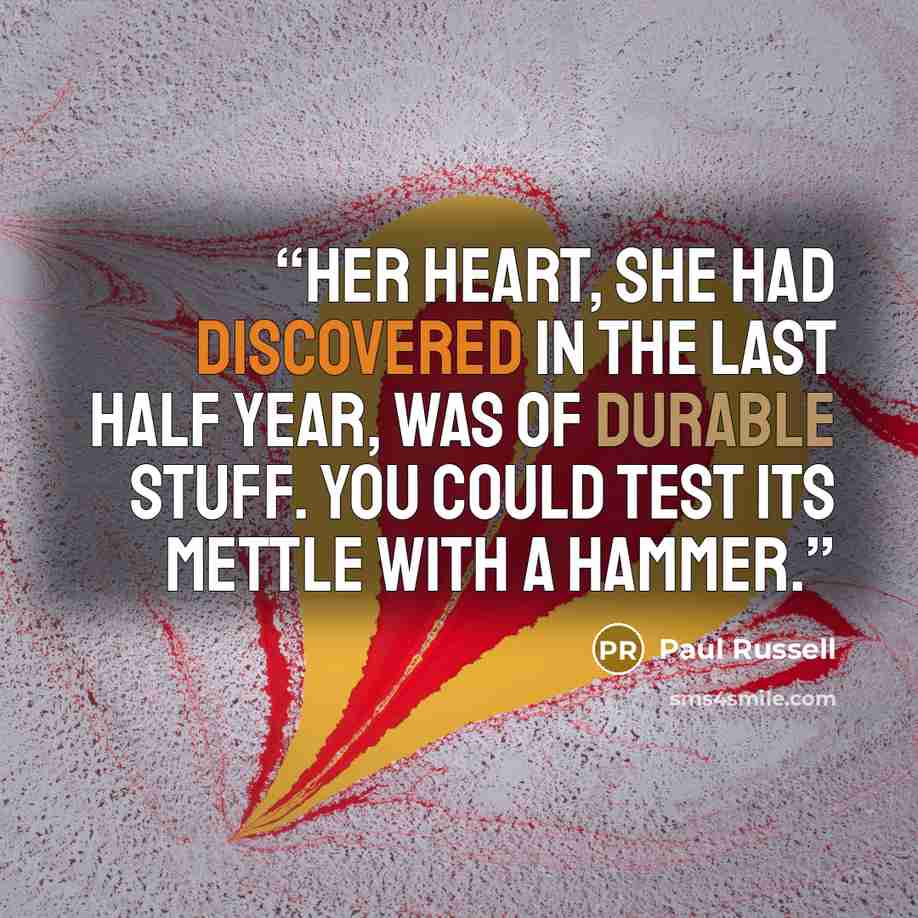“Her heart, she had discovered in the last half year, was of durable stuff. You could test its mettle with a hammer.” quote by Paul Russell
