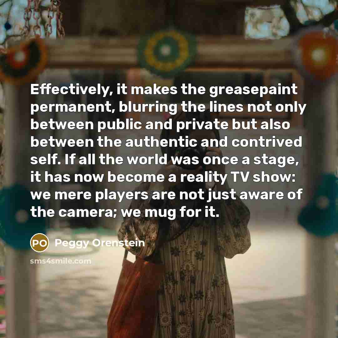 “Effectively, it makes the greasepaint permanent, blurring the lines not only between public and private but also between the authentic and contrived self. If all the world was once a stage, it has now become a reality TV show: we mere players are not just aware of the camera; we mug for it.” quote by Peggy Orenstein