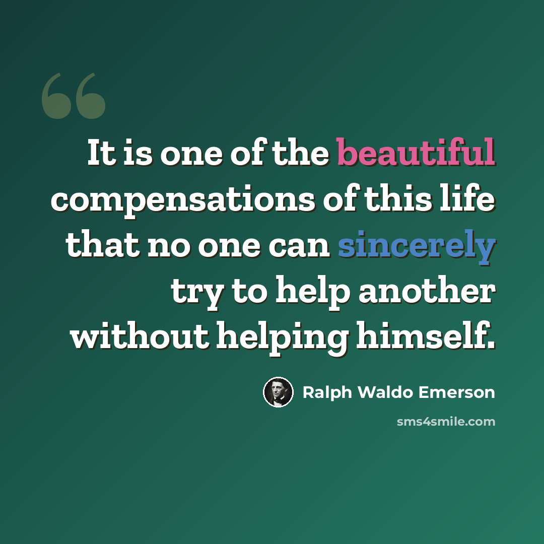 “It is one of the beautiful compensations of this life that no one can sincerely try to help another without helping himself.” quote by Ralph Waldo Emerson