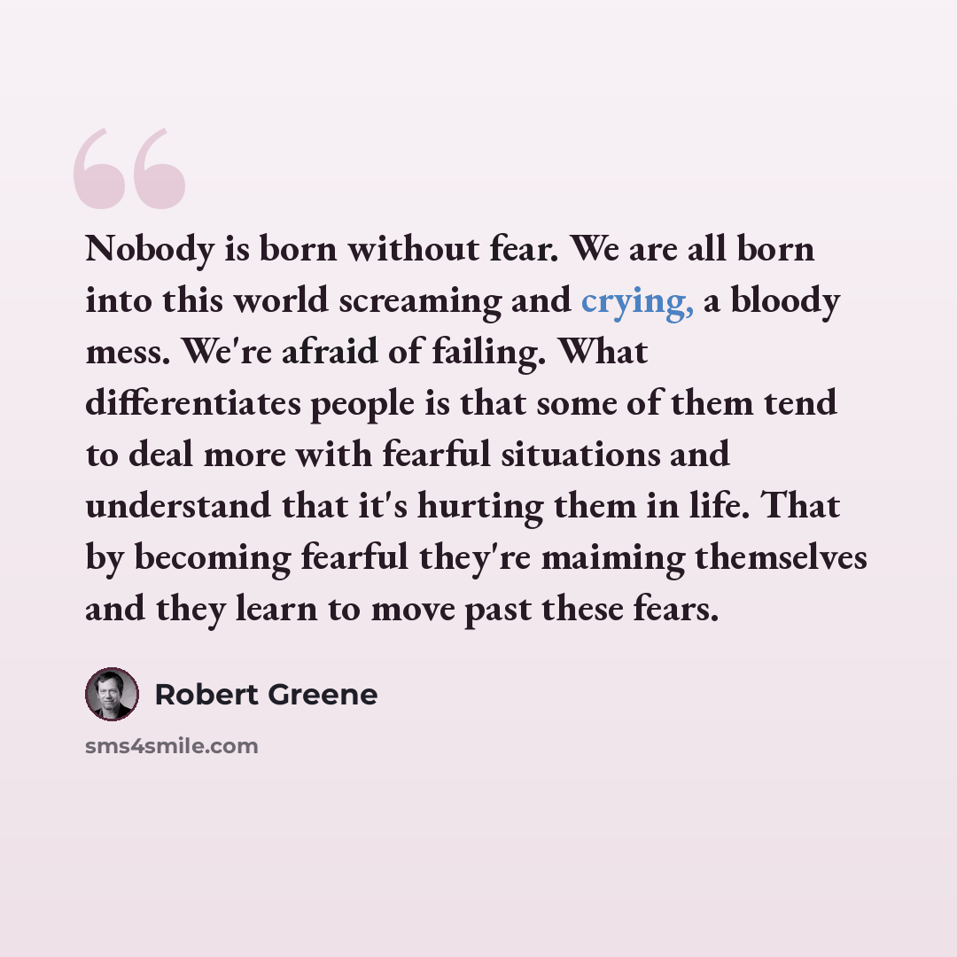 “Nobody is born without fear. We are all born into this world screaming and crying, a bloody mess. We're afraid of failing. What differentiates people is that some of them tend to deal more with fearful situations and understand that it's hurting them in life. That by becoming fearful they're…” quote by Robert Greene