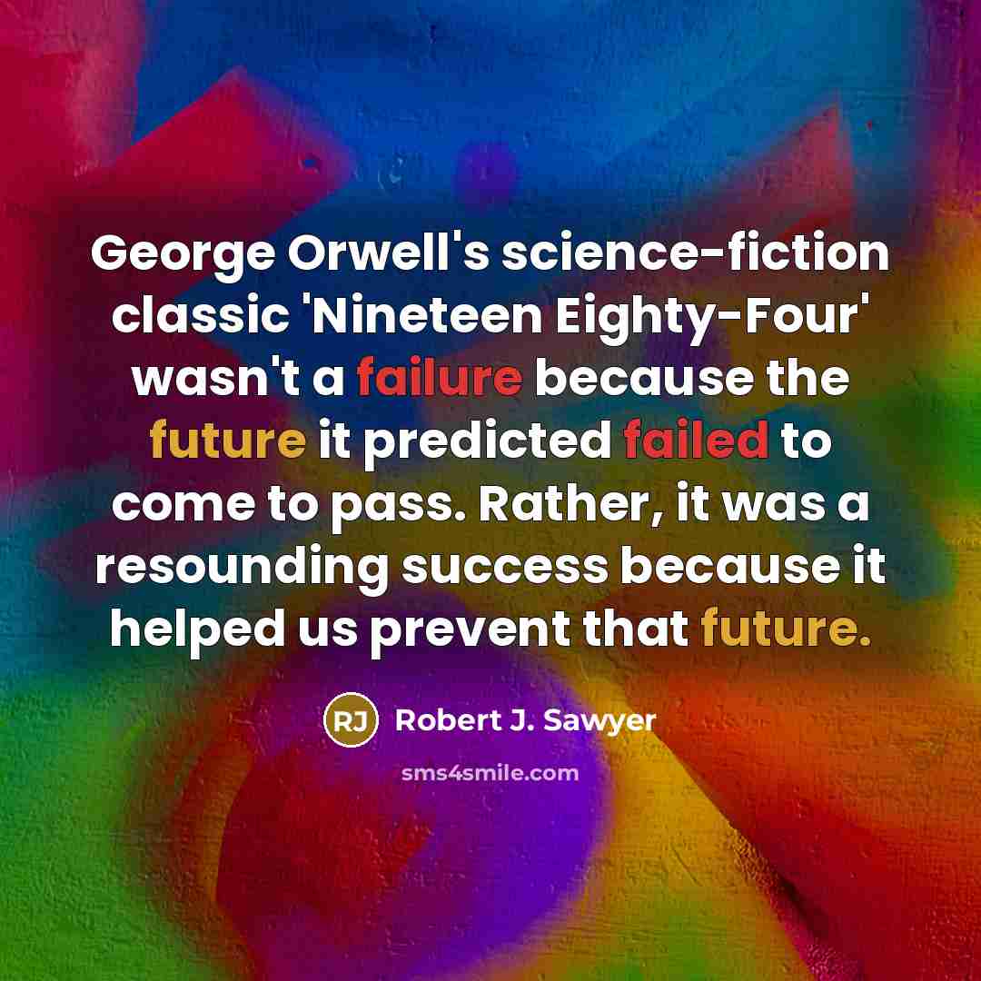 “George Orwell's science-fiction classic 'Nineteen Eighty-Four' wasn't a failure because the future it predicted failed to come to pass. Rather, it was a resounding success because it helped us prevent that future.” quote by Robert J. Sawyer