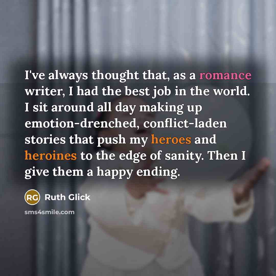 “I've always thought that, as a romance writer, I had the best job in the world. I sit around all day making up emotion-drenched, conflict-laden stories that push my heroes and heroines to the edge of sanity. Then I give them a happy ending.” quote by Ruth Glick