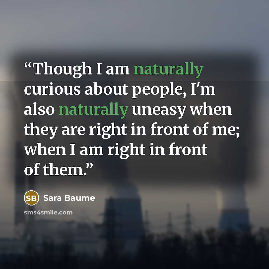 “Though I am naturally curious about people, I'm also naturally uneasy when they are right in front of me; when I am right in front of them.” quote by Sara Baume