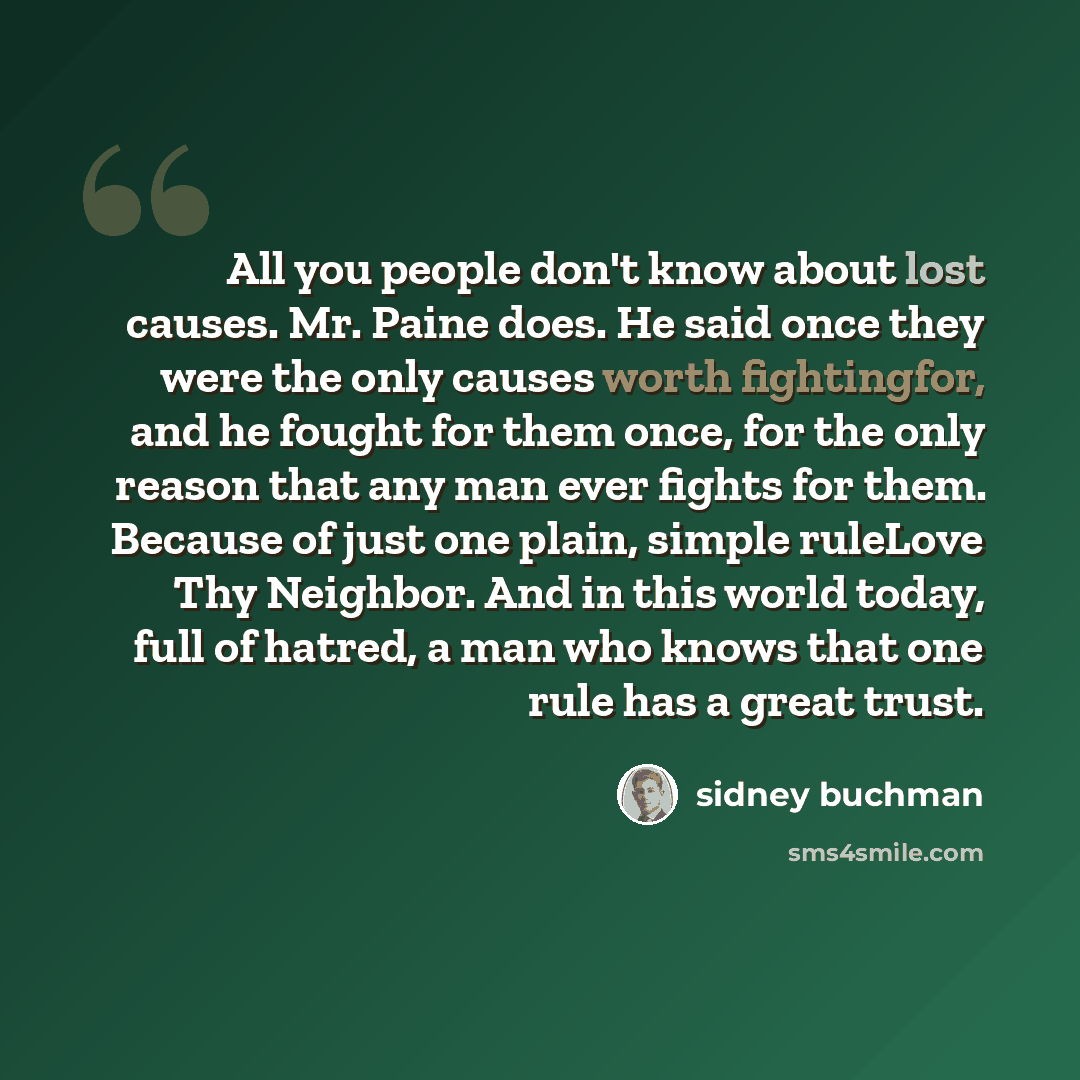 “All you people don't know about lost causes. Mr. Paine does. He said once they were the only causes worth fightingfor, and he fought for them once, for the only reason that any man ever fights for them. Because of just one plain, simple ruleLove Thy Neighbor. And in this world today, full of…” quote by Sidney Buchman
