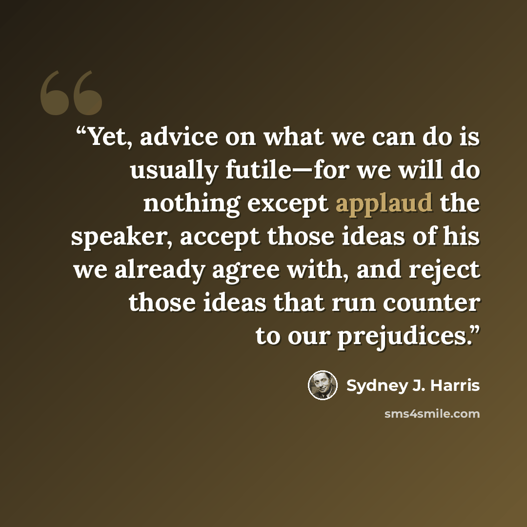 “Yet, advice on what we can do is usually futile—for we will do nothing except applaud the speaker, accept those ideas of his we already agree with, and reject those ideas that run counter to our prejudices.” quote by Sydney J. Harris