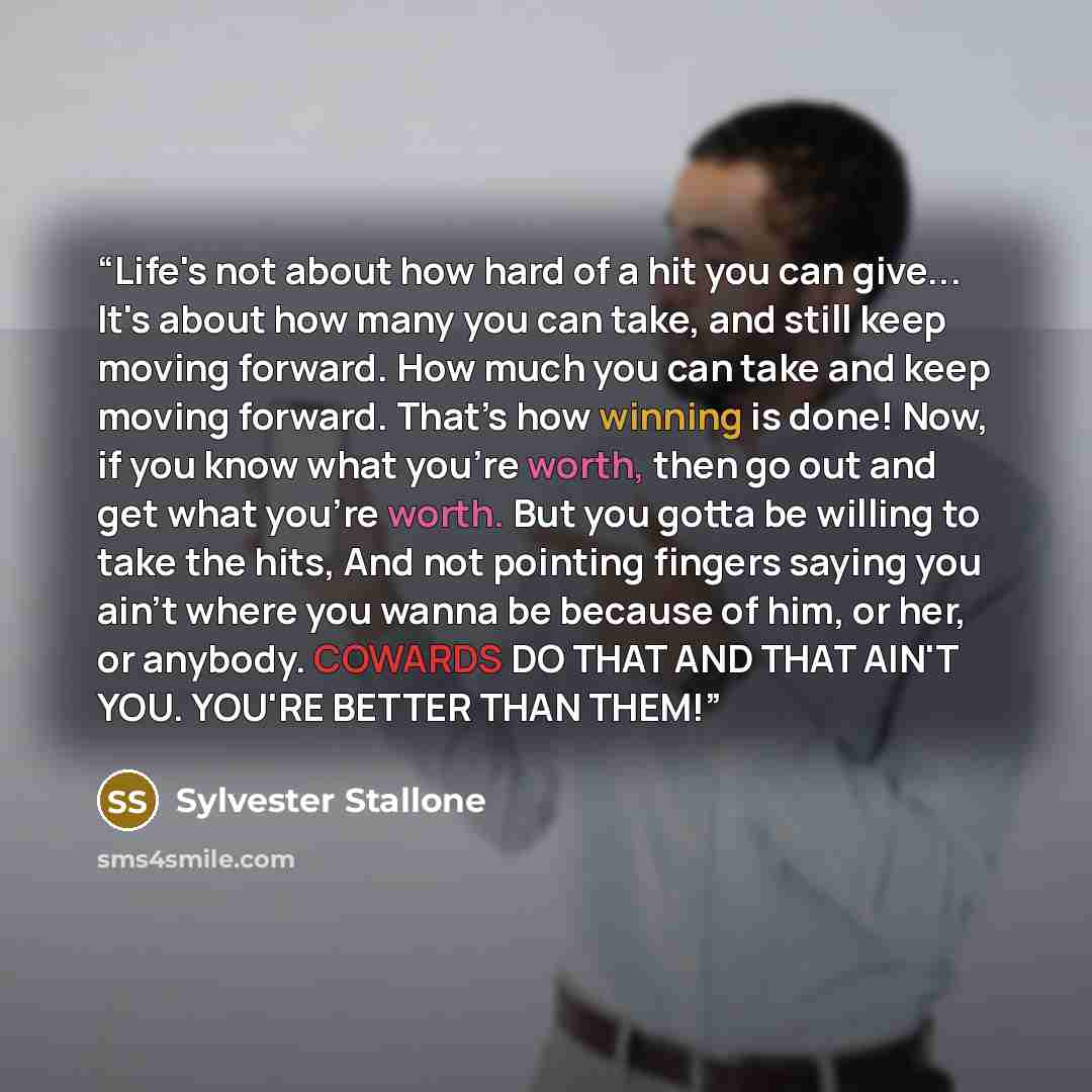 “Life's not about how hard of a hit you can give... It's about how many you can take, and still keep moving forward. How much you can take and keep moving forward. That’s how winning is done! Now, if you know what you’re worth, then go out and get what you’re worth. But you gotta be willing to take…” quote by Sylvester Stallone