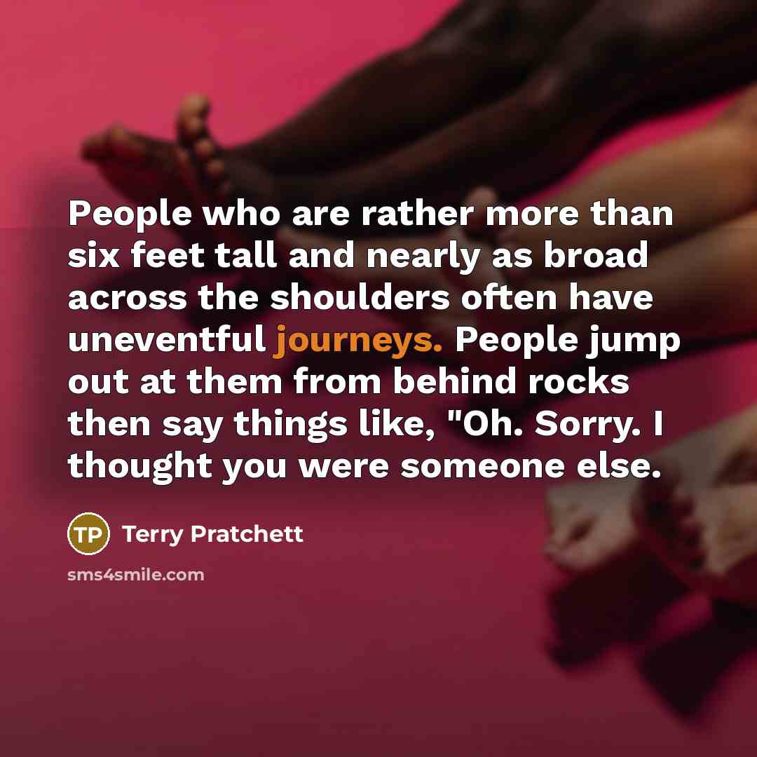“People who are rather more than six feet tall and nearly as broad across the shoulders often have uneventful journeys. People jump out at them from behind rocks then say things like, "Oh. Sorry. I thought you were someone else.” quote by Terry Pratchett