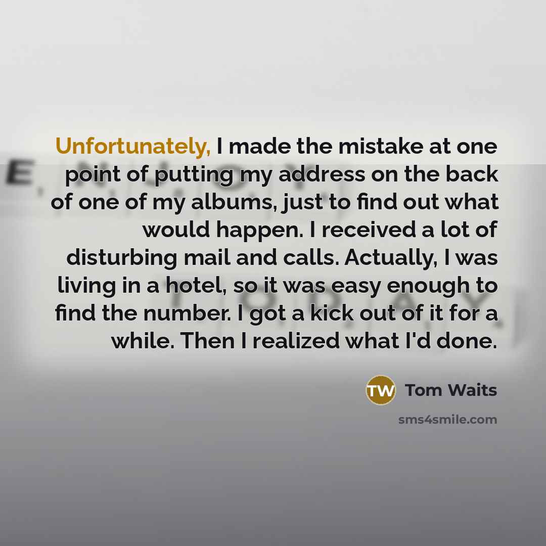 “Unfortunately, I made the mistake at one point of putting my address on the back of one of my albums, just to find out what would happen. I received a lot of disturbing mail and calls. Actually, I was living in a hotel, so it was easy enough to find the number. I got a kick out of it for a while…” quote by Tom Waits
