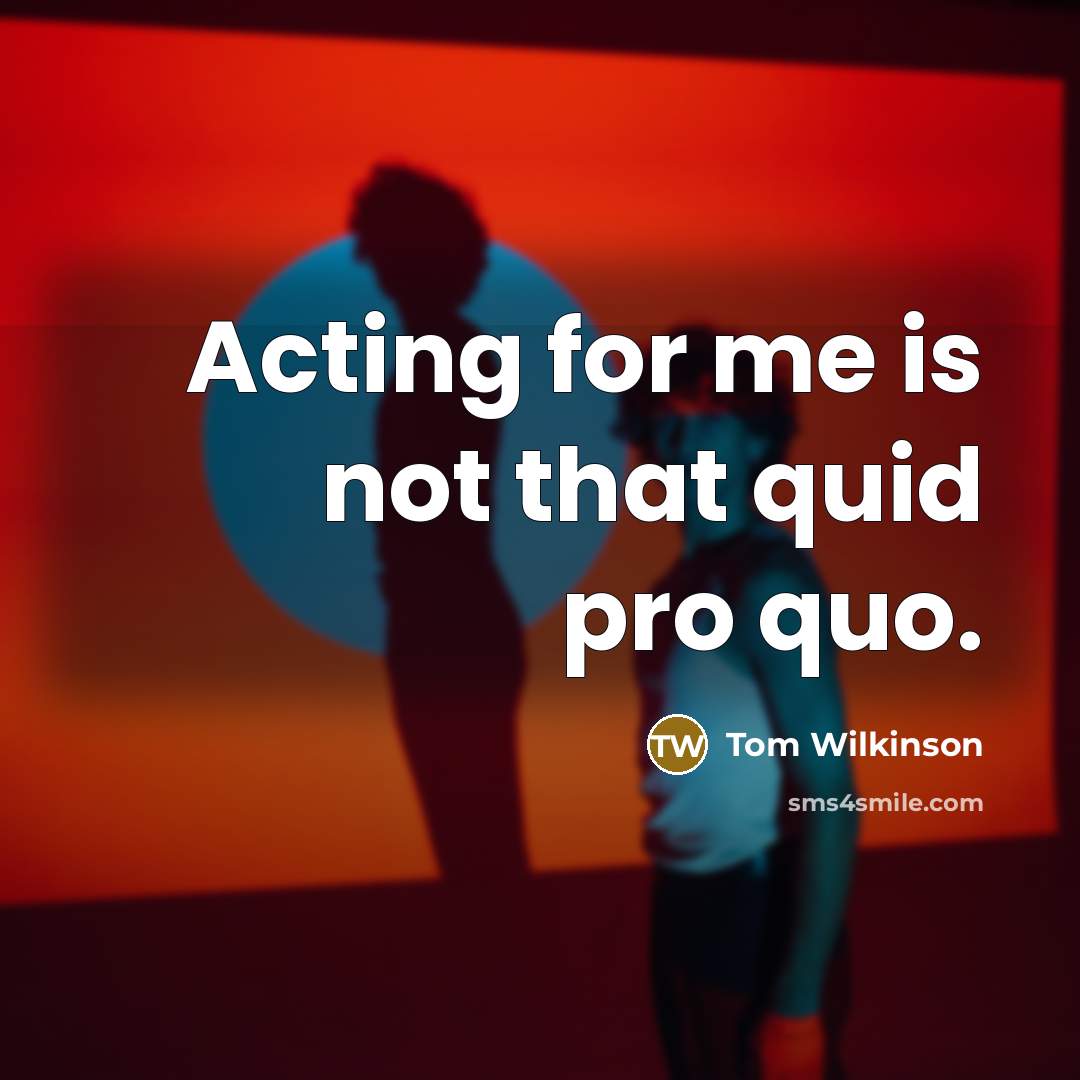 “Acting for me is not that quid pro quo.” quote by Tom Wilkinson