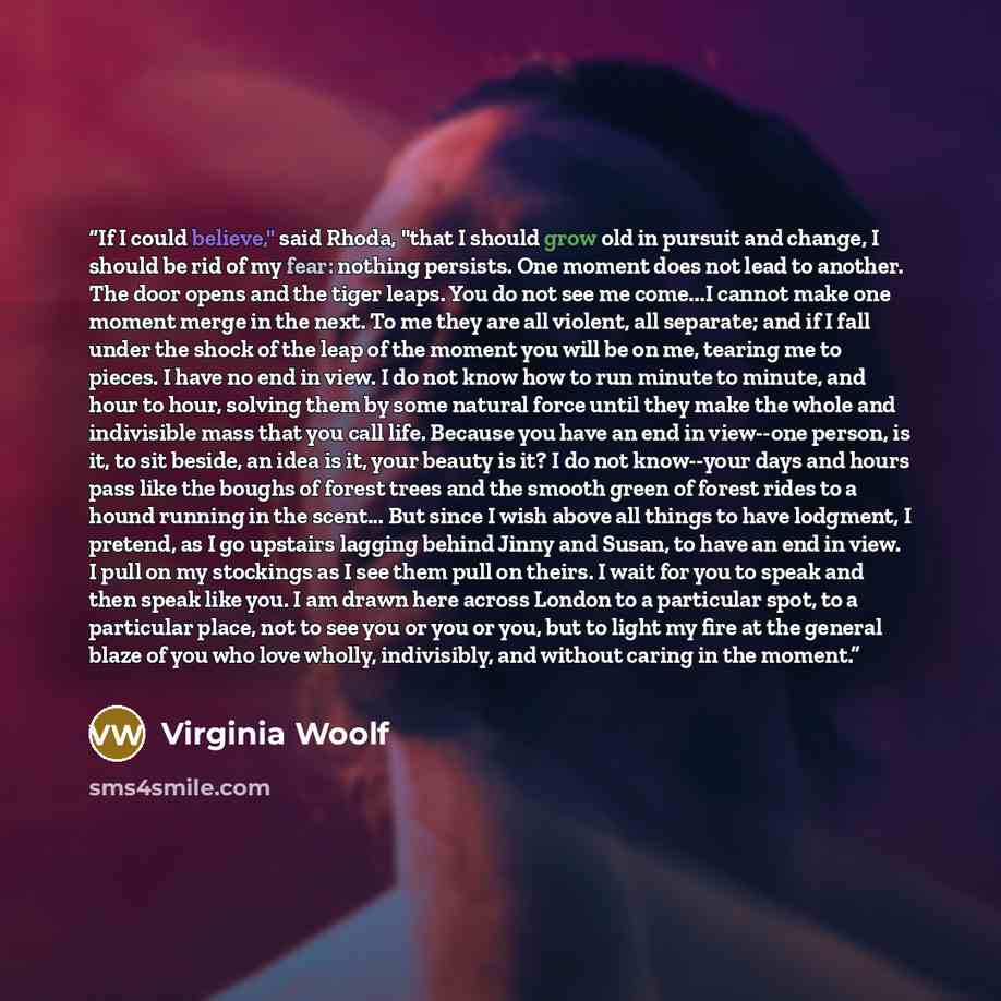 “If I could believe," said Rhoda, "that I should grow old in pursuit and change, I should be rid of my fear: nothing persists. One moment does not lead to another. The door opens and the tiger leaps. You do not see me come...I cannot make one moment merge in the next. To me they are all violent…” quote by Virginia Woolf