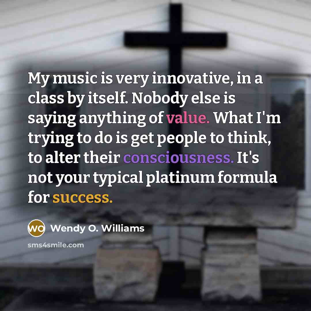 “My music is very innovative, in a class by itself. Nobody else is saying anything of value. What I'm trying to do is get people to think, to alter their consciousness. It's not your typical platinum formula for success.” quote by Wendy O. Williams