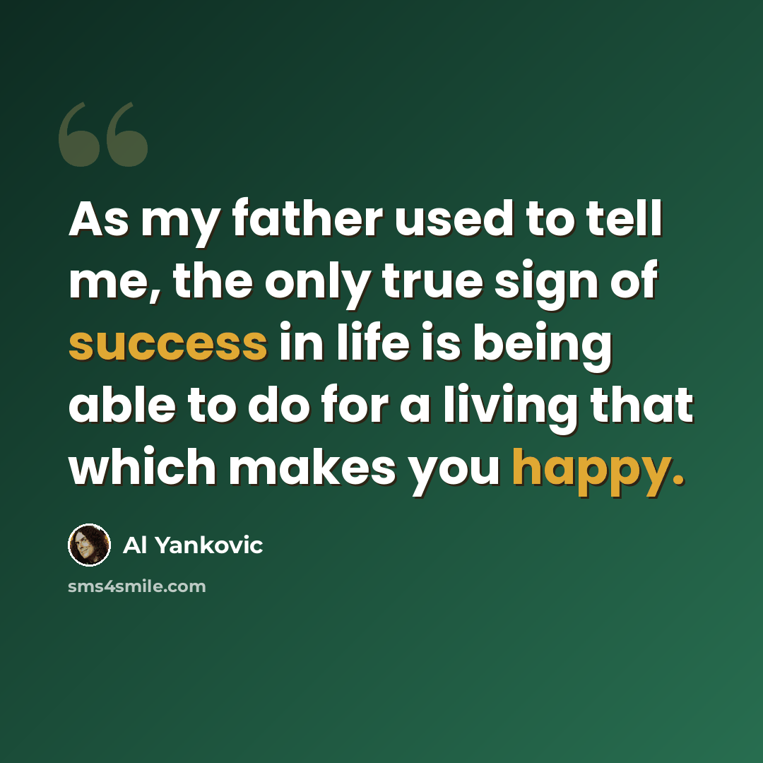 “As my father used to tell me, the only true sign of success in life is being able to do for a living that which makes you happy.” quote by Al Yankovic