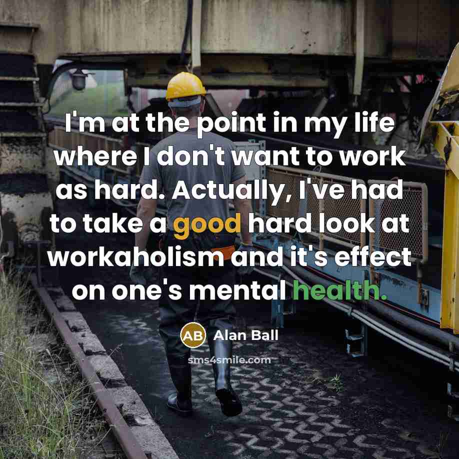 “I'm at the point in my life where I don't want to work as hard. Actually, I've had to take a good hard look at workaholism and it's effect on one's mental health.” quote by Alan Ball