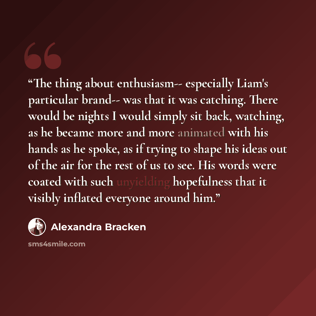 “The thing about enthusiasm-- especially Liam's particular brand-- was that it was catching. There would be nights I would simply sit back, watching, as he became more and more animated with his hands as he spoke, as if trying to shape his ideas out of the air for the rest of us to see. His words…” quote by Alexandra Bracken