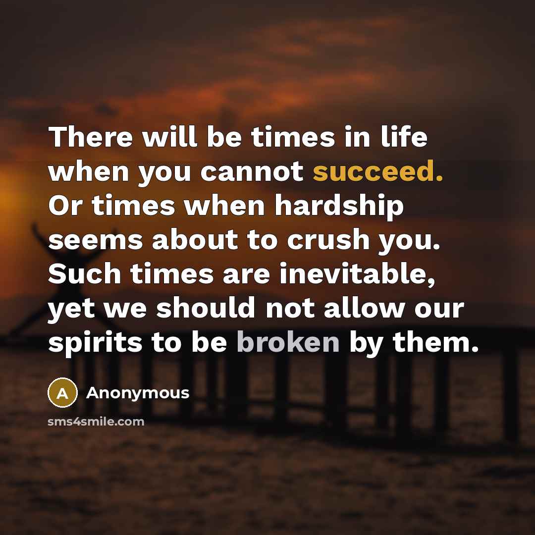“There will be times in life when you cannot succeed. Or times when hardship seems about to crush you. Such times are inevitable, yet we should not allow our spirits to be broken by them.” quote by Anonymous