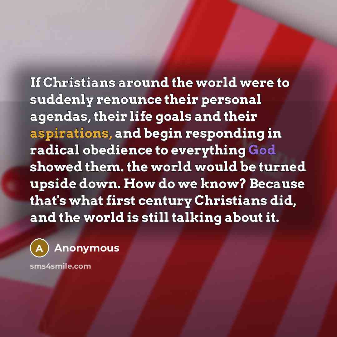 “If Christians around the world were to suddenly renounce their personal agendas, their life goals and their aspirations, and begin responding in radical obedience to everything God showed them. the world would be turned upside down. How do we know? Because that's what first century Christians did…” quote by Anonymous