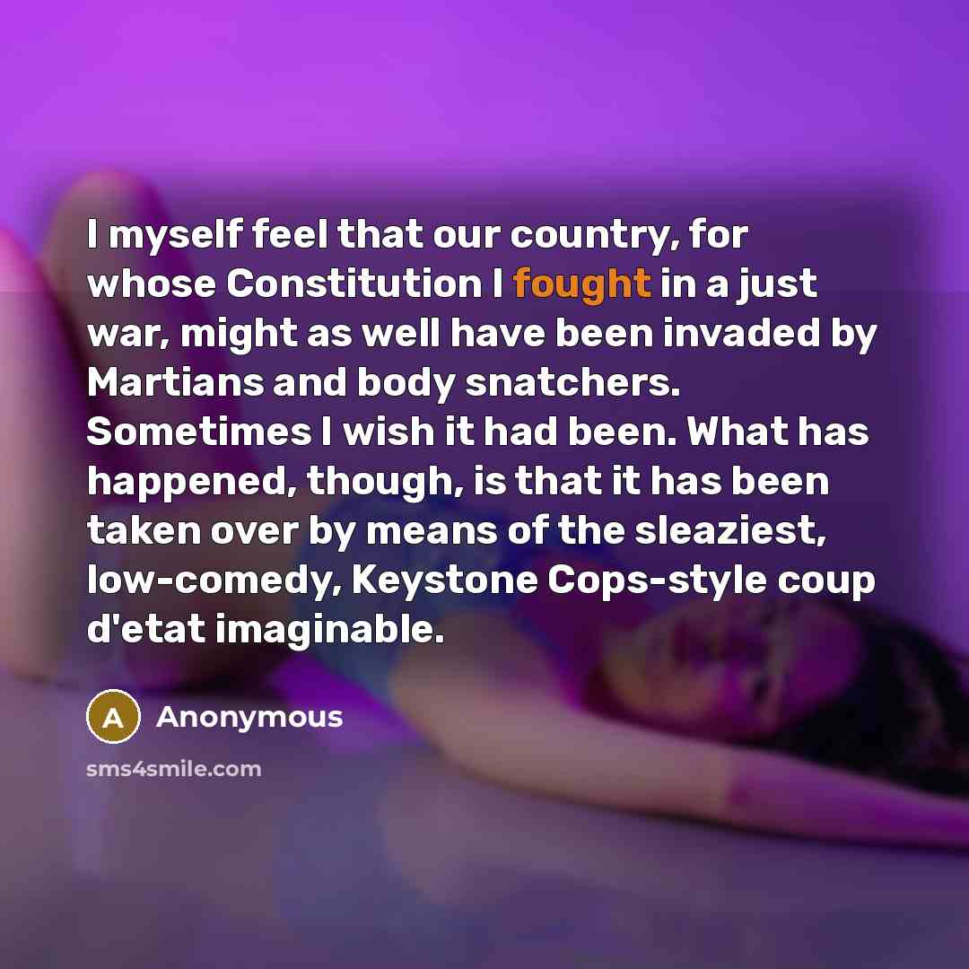 “I myself feel that our country, for whose Constitution I fought in a just war, might as well have been invaded by Martians and body snatchers. Sometimes I wish it had been. What has happened, though, is that it has been taken over by means of the sleaziest, low-comedy, Keystone Cops-style coup…” quote by Anonymous