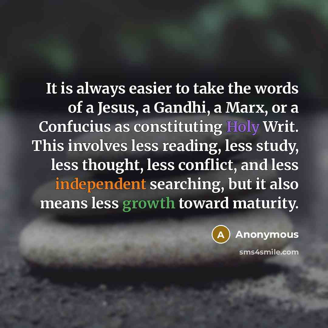 “It is always easier to take the words of a Jesus, a Gandhi, a Marx, or a Confucius as constituting Holy Writ. This involves less reading, less study, less thought, less conflict, and less independent searching, but it also means less growth toward maturity.” quote by Anonymous