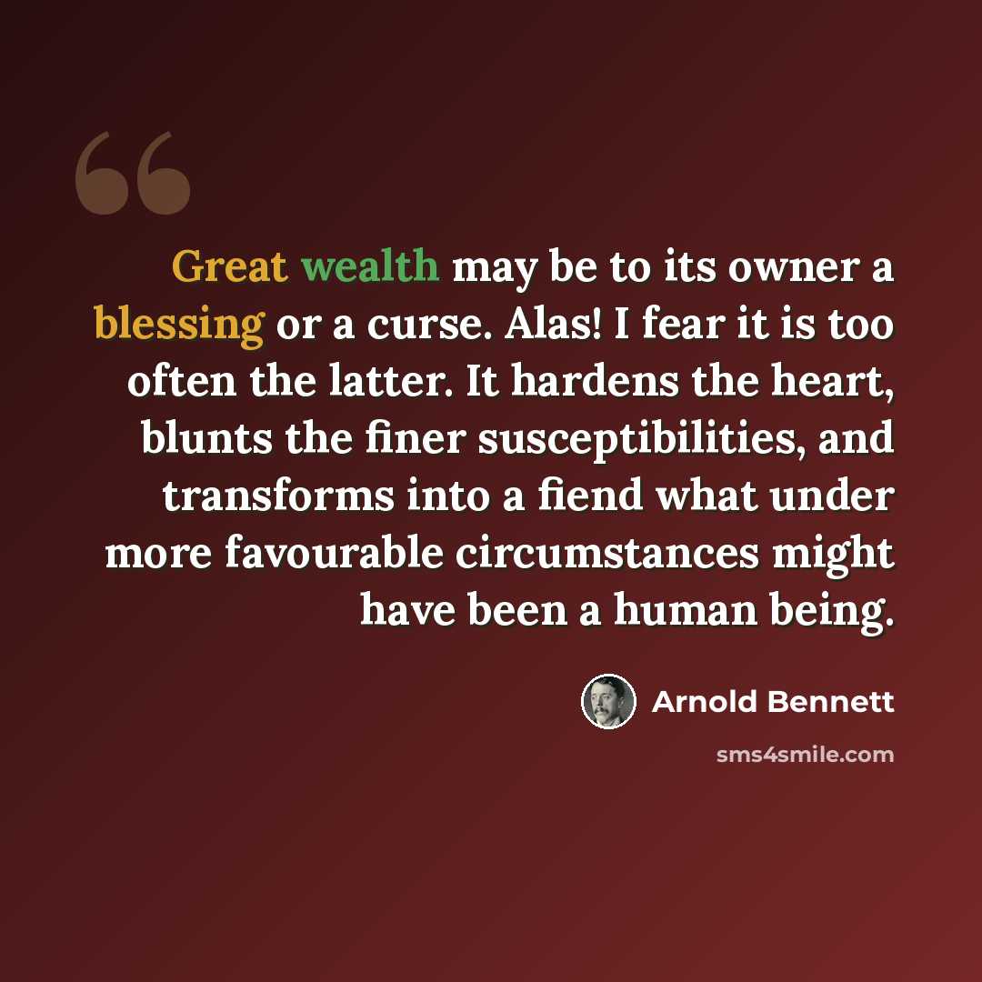 “Great wealth may be to its owner a blessing or a curse. Alas! I fear it is too often the latter. It hardens the heart, blunts the finer susceptibilities, and transforms into a fiend what under more favourable circumstances might have been a human being.” quote by Arnold Bennett
