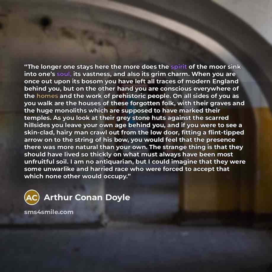 “The longer one stays here the more does the spirit of the moor sink into one’s soul, its vastness, and also its grim charm. When you are once out upon its bosom you have left all traces of modern England behind you, but on the other hand you are conscious everywhere of the homes and the work of…” quote by Arthur Conan Doyle